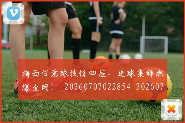 梅西任意球技惊四座,进球集锦燃爆全网!_20260707022854_20260731180417