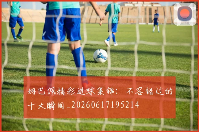 姆巴佩精彩进球集锦：不容错过的十大瞬间_20260617195214