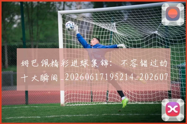 姆巴佩精彩进球集锦:不容错过的十大瞬间_20260617195214_20260703232004