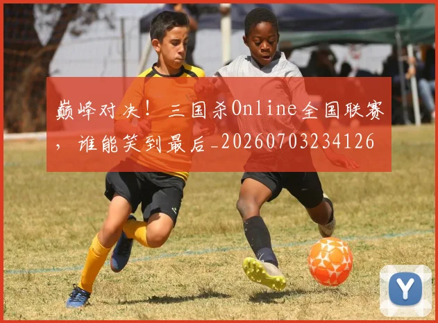 巅峰对决！三国杀Online全国联赛，谁能笑到最后_20260703234126