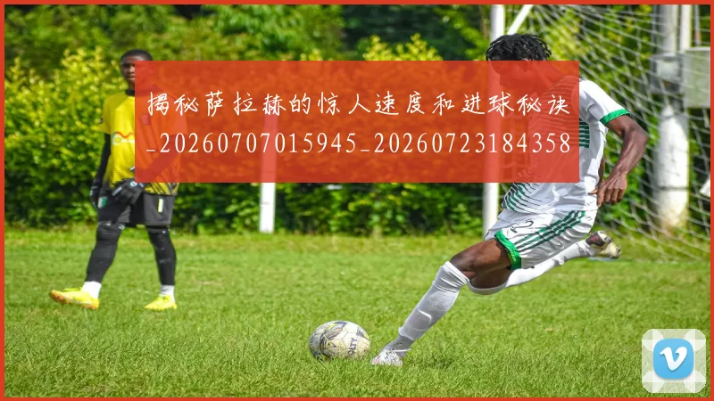揭秘萨拉赫的惊人速度和进球秘诀_20260707015945_20260723184358